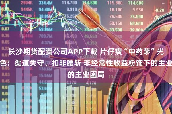 长沙期货配资公司APP下载 片仔癀“中药茅”光环褪色:渠道失守、扣非腰斩 非经常性收益粉饰下的主业困局