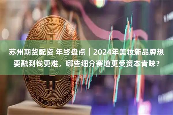 苏州期货配资 年终盘点|2024年美妆新品牌想要融到钱更难,哪些细分赛道更受资本青睐?
