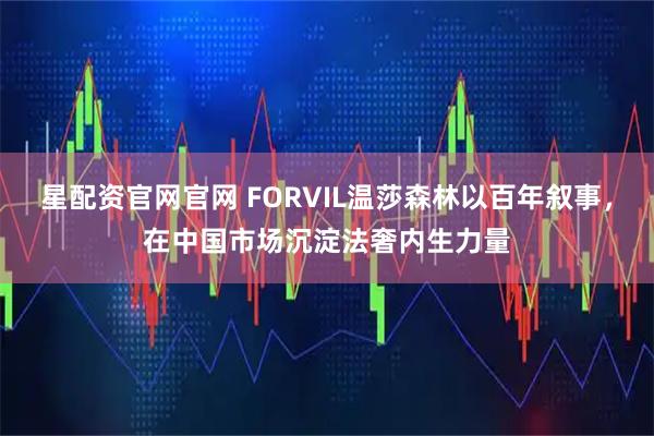 星配资官网官网 FORVIL温莎森林以百年叙事，在中国市场沉淀法奢内生力量