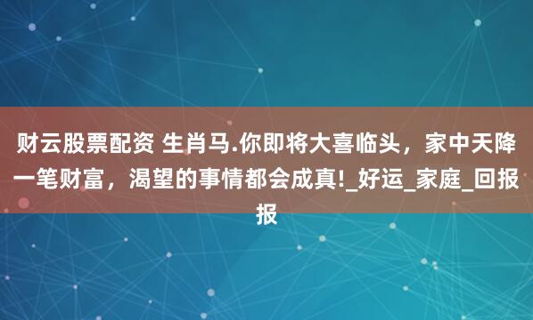财云股票配资 生肖马.你即将大喜临头，家中天降一笔财富，渴望的事情都会成真!_好运_家庭_回报