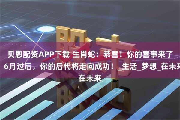 贝恩配资APP下载 生肖蛇：恭喜！你的喜事来了，6月过后，你的后代将走向成功！_生活_梦想_在未来