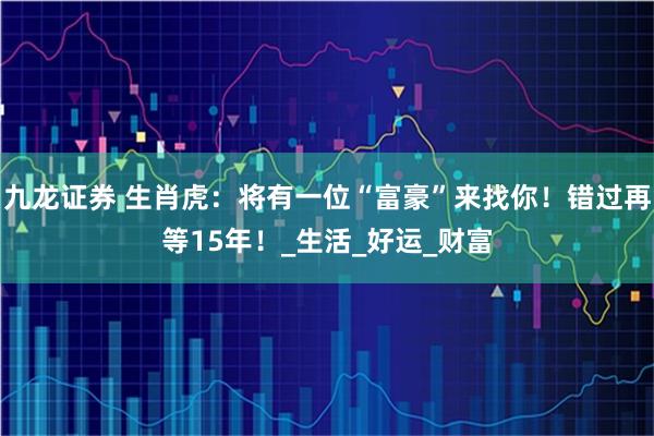 九龙证券 生肖虎：将有一位“富豪”来找你！错过再等15年！_生活_好运_财富