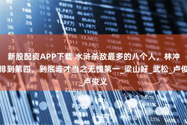 新股配资APP下载 水浒杀敌最多的八个人,林冲才排到第四,到底谁才当之无愧第一_梁山好_武松_卢俊义