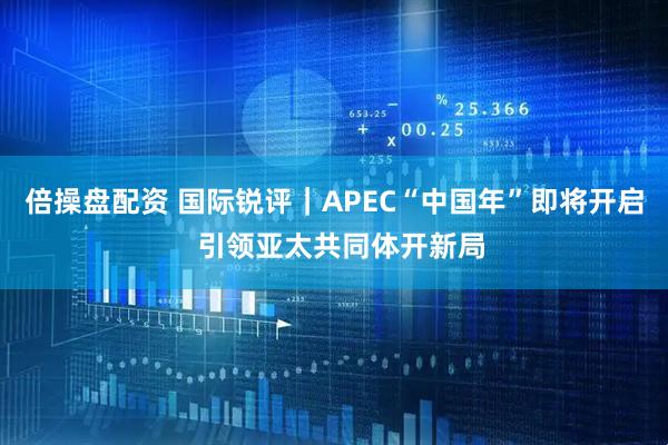 倍操盘配资 国际锐评|APEC“中国年”即将开启 引领亚太共同体开新局