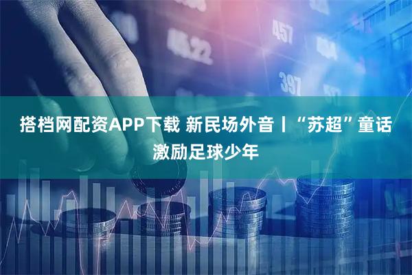 搭档网配资APP下载 新民场外音丨“苏超”童话激励足球少年