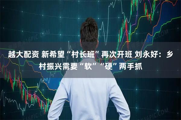 越大配资 新希望“村长班”再次开班 刘永好:乡村振兴需要“软”“硬”两手抓