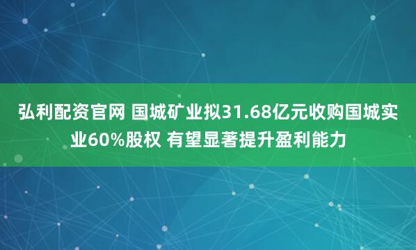 弘利配资官网 国城矿业拟31.68亿元收购国城实业60%股权 有望显著提升盈利能力