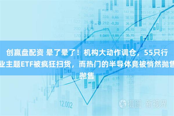 创赢盘配资 晕了晕了!机构大动作调仓,55只行业主题ETF被疯狂扫货,而热门的半导体竟被悄然抛售