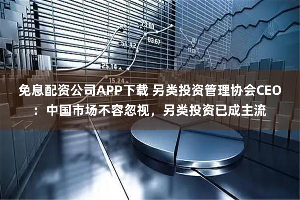 免息配资公司APP下载 另类投资管理协会CEO：中国市场不容忽视，另类投资已成主流