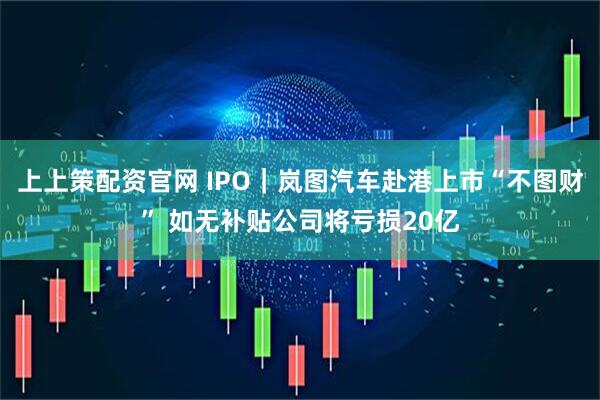 上上策配资官网 IPO｜岚图汽车赴港上市“不图财” 如无补贴公司将亏损20亿