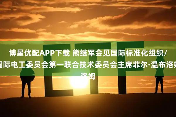 博星优配APP下载 熊继军会见国际标准化组织/国际电工委员会第一联合技术委员会主席菲尔·温布洛姆