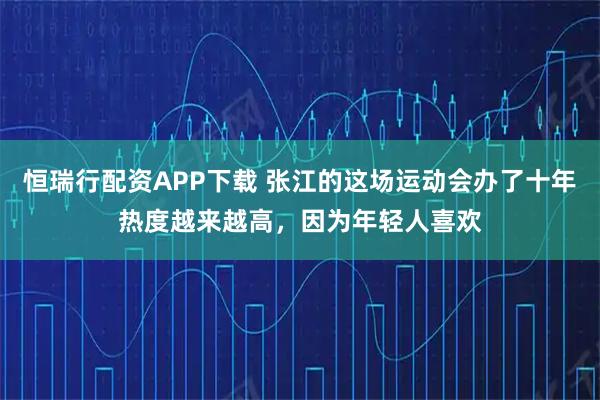 恒瑞行配资APP下载 张江的这场运动会办了十年热度越来越高，因为年轻人喜欢