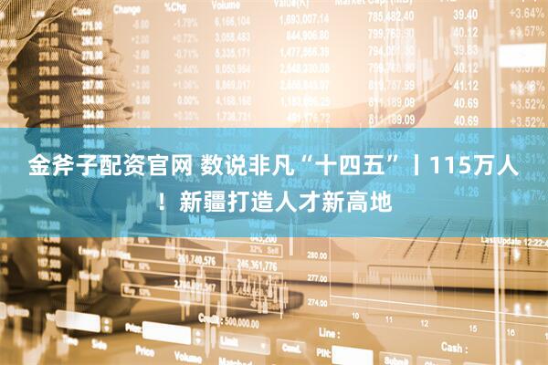 金斧子配资官网 数说非凡“十四五”丨115万人！新疆打造人才新高地