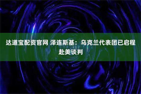 达道宝配资官网 泽连斯基：乌克兰代表团已启程赴美谈判