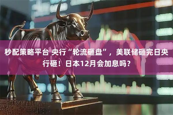 秒配策略平台 央行“轮流砸盘”，美联储砸完日央行砸！日本12月会加息吗？