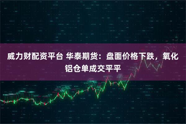 威力财配资平台 华泰期货:盘面价格下跌,氧化铝仓单成交平平