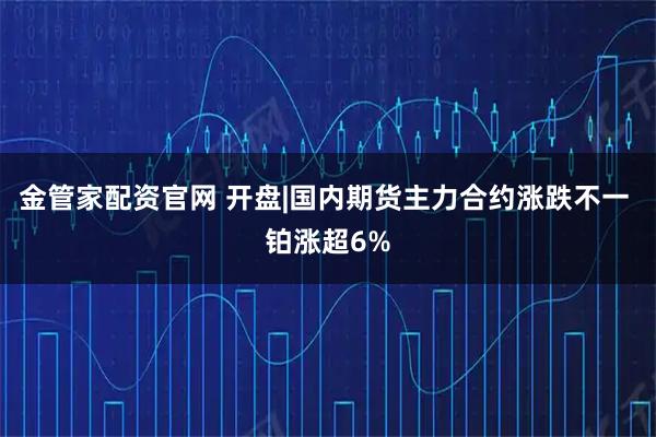 金管家配资官网 开盘|国内期货主力合约涨跌不一 铂涨超6%