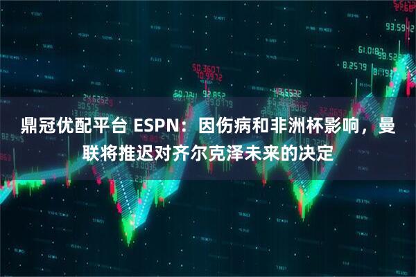 鼎冠优配平台 ESPN：因伤病和非洲杯影响，曼联将推迟对齐尔克泽未来的决定