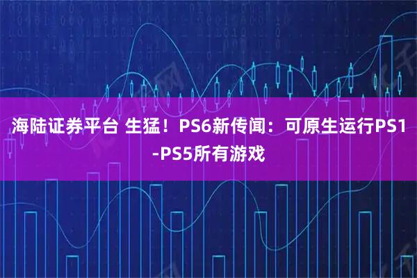 海陆证券平台 生猛!PS6新传闻:可原生运行PS1-PS5所有游戏