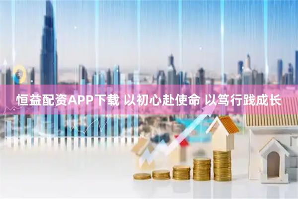 恒益配资APP下载 以初心赴使命 以笃行践成长