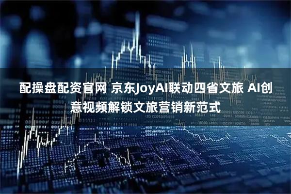 配操盘配资官网 京东JoyAI联动四省文旅 AI创意视频解锁文旅营销新范式
