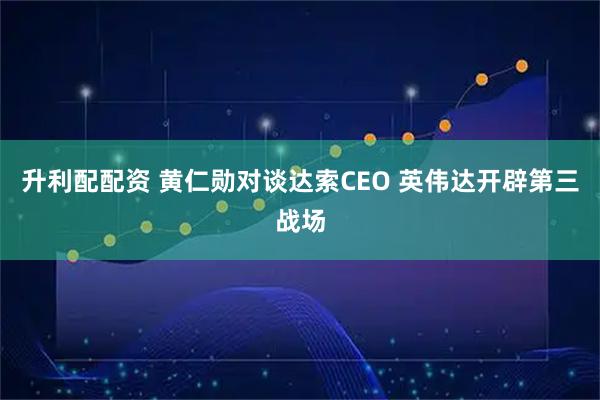 升利配配资 黄仁勋对谈达索CEO 英伟达开辟第三战场