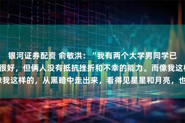 银河证券配资 俞敏洪：“我有两个大学男同学已经死了，都是家庭条件很好，但俩人没有抵抗挫折和不幸的能力。而像我这样的，从黑暗中走出来，看得见星星和月亮，也忍得了在黑暗里。”