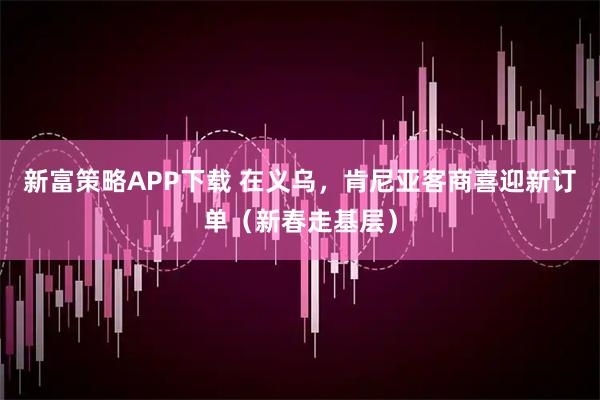新富策略APP下载 在义乌,肯尼亚客商喜迎新订单(新春走基层)