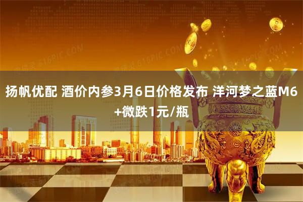 扬帆优配 酒价内参3月6日价格发布 洋河梦之蓝M6+微跌1元/瓶