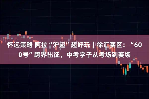 怀远策略 阿拉“沪超”超好玩｜徐汇赛区：“600号”跨界出征，中考学子从考场到赛场