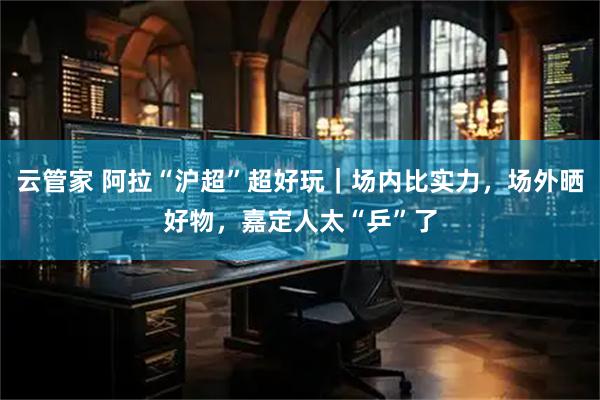 云管家 阿拉“沪超”超好玩｜场内比实力，场外晒好物，嘉定人太“乒”了